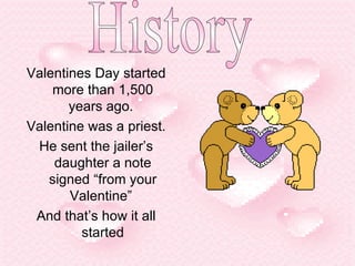 Valentines Day started more than 1,500 years ago.  Valentine was a priest. He sent the jailer’s daughter a note signed “from your Valentine”  And that’s how it all started History 