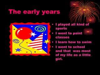 The early years I played all kind of sports  I went to paint classes I learn how to swim I went to school and that  was most of my life as a little girl. 