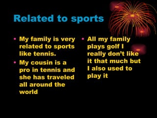 Related to sports My family is very related to sports like tennis.  My cousin is a pro in tennis and she has traveled all around the world  All my family plays golf I really don’t like it that much but I also used to play it 