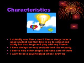 Characteristics I actually was like a nerd I like to study I was a good student and that like to go to school and study but also to go and play with my friends. I have always be very sociable and like to party. I like to help other people and take care of them  I want to be a psychologist when I grow up 