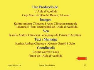 L’Aula d’Acollida Ceip Mare de Déu del Remei, Alcover Imatges  Karina Andrea Climescu i Anca Climescu (mare de  l’alumna) i  fons documental de l’Aula d’Acollida.  Veu Karina Andrea Climescu i companys de l’Aula d’Acollida.  Text i Muntatge Karina Andrea Climescu i Cosme Garrell i Guiu.  Coordinació Cosme Garrell i Guiu Tutor de l’Aula d’Acollida Una Producció de 