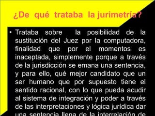 ¿De qué trataba la jurimetría?
• Trataba sobre        la posibilidad de la
  sustitución del Juez por la computadora,
  finalidad que por el momentos es
  inaceptada, simplemente porque a través
  de la jurisdicción se emana una sentencia,
  y para ello, qué mejor candidato que un
  ser humano que por supuesto tiene el
  sentido racional, con lo que pueda acudir
  al sistema de integración y poder a través
  de las interpretaciones y lógica jurídica dar
 
