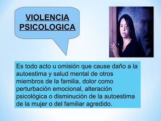 VIOLENCIA
 PSICOLOGICA



Es todo acto u omisión que cause daño a la
autoestima y salud mental de otros
miembros de la familia, dolor como
perturbación emocional, alteración
psicológica o disminución de la autoestima
de la mujer o del familiar agredido.
 