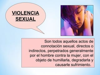VIOLENCIA
 SEXUAL



               Son todos aquellos actos de
             connotación sexual, directos o
     indirectos, perpetrados generalmente
      por el hombre contra la mujer, con el
          objeto de humillarla, degradarla y
                     causarle sufrimiento.
 