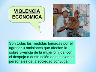 VIOLENCIA
 ECONOMICA




Son todas las medidas tomadas por el
agresor u omisiones que afectan la
sobre vivencia de la mujer o hijos, con
el despojo o destrucción de sus bienes
personales de la sociedad conyugal.
 