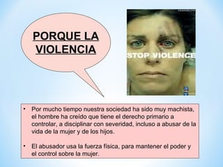 PORQUE LA
   VIOLENCIA




• Por mucho tiempo nuestra sociedad ha sido muy machista,
  el hombre ha creído que tiene el derecho primario a
  controlar, a disciplinar con severidad, incluso a abusar de la
  vida de la mujer y de los hijos.

• El abusador usa la fuerza física, para mantener el poder y
  el control sobre la mujer.
 