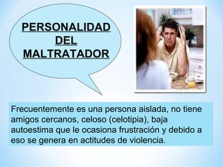 PERSONALIDAD
      DEL
  MALTRATADOR



Frecuentemente es una persona aislada, no tiene
amigos cercanos, celoso (celotipia), baja
autoestima que le ocasiona frustración y debido a
eso se genera en actitudes de violencia.
 