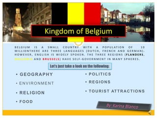 Kingdom of Belgium Belgium is a small country with a population of  10 millionThere are three languages (Dutch, French and German). However, English is widely spoken. The three regions (Flanders, Wallonia and Brussels) have self-government in many spheres. Let’s just take a look on the following: • geography • politics • regions •environment • tourist attractions • religion • food By: Karina Blanco 