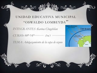 UNIDAD EDUCATIVA MUNICIPAL
“OSWALDO LOMBEYDA”
INTEGRANTES :Karina Chugchilan
CURSO: 10° “A”
TEMA: Adelgazamiento de la capa de ozono
 