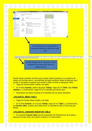 Puede utilizar plantillas de tabla para insertar tablas basadas en una galería de
tablas con formato previo. Las plantillas de tabla contienen datos de ejemplo para
ayudar a visualizar el aspecto que tendrá la tabla cuando se agreguen datos.
Haga clic donde desee insertar una tabla.
En la ficha Insertar, dentro del grupo Tablas, haga clic en Tabla, elija Tablas
rápidas y, a continuación, haga clic en la plantilla que desee usar.
Reemplace los datos incluidos en la plantilla con los datos deseados.
UTILIZAR EL MENÚ TABLA
Haga clic donde desee insertar una tabla.
En la ficha Insertar, en el grupo Tablas, haga clic en Tabla y, a continuación,
en Insertar tabla, arrastre para seleccionar la cantidad de filas y columnas que
desee.
UTILIZAR EL COMANDO INSERTAR TABLA
El comando Insertar tabla permite especificar las dimensiones de la tabla y
aplicarle formato antes de insertar la tabla en un documento.
En informaciones se puede guardar el
Documento de Word y seleccionar otras
cosas.
Los dos triángulos de la izquierda marcan
la sangría de la primera de la línea y la
sangría francesa.
 
