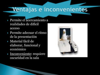  Permite el acercamiento a
realidades de difícil
acceso
Permite adecuar el ritmo
de la presentación
Material fácil de
elaborar, funcional y
económico
Inconveniente: requiere
oscuridad en la sala