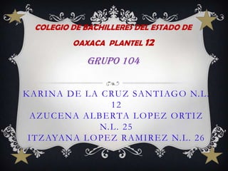 COLEGIO DE BACHILLERES DEL ESTADO DE OAXACA  PLANTEL 12 GRUPO 104 KARINA DE LA CRUZ SANTIAGO N.L. 12AZUCENA ALBERTA LOPEZ ORTIZ N.L. 25ITZAYANA LOPEZ RAMIREZ N.L. 26 