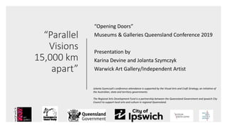 “Parallel
Visions
15,000 km
apart”
“Opening Doors”
Museums & Galleries Queensland Conference 2019
Presentation by
Karina Devine and Jolanta Szymczyk
Warwick Art Gallery/Independent Artist
Jolanta Szymczyk’s conference attendance is supported by the Visual Arts and Craft Strategy, an initiative of
the Australian, state and territory governments.
The Regional Arts Development Fund is a partnership between the Queensland Government and Ipswich City
Council to support local arts and culture in regional Queensland.
 