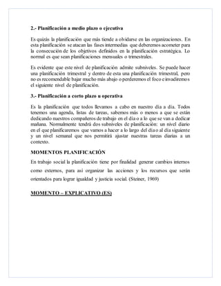 2.- Planificación a medio plazo o ejecutiva
Es quizás la planificación que más tiende a olvidarse en las organizaciones. En
esta planificación se atacan las fases intermedias que deberemos acometer para
la consecución de los objetivos definidos en la planificación estratégica. Lo
normal es que sean planificaciones mensuales o trimestrales.
Es evidente que este nivel de planificación admite subniveles. Se puede hacer
una planificación trimestral y dentro de esta una planificación trimestral, pero
no es recomendable bajar mucho más abajo o perderemos el foco einvadiremos
el siguiente nivel de planificación.
3.- Planificación a corto plazo u operativa
Es la planificación que todos llevamos a cabo en nuestro día a día. Todos
tenemos una agenda, listas de tareas, sabemos más o menos a que se están
dedicando nuestros compañeros de trabajo en el día o a lo que se van a dedicar
mañana. Normalmente tendrá dos subniveles de planificación: un nivel diario
en el que planificaremos que vamos a hacer a lo largo del díao al día siguiente
y un nivel semanal que nos permitirá ajustar nuestras tareas diarias a un
contexto.
MOMENTOS PLANIFICACIÓN
En trabajo social la planificación tiene por finalidad generar cambios internos
como externos, para así organizar las acciones y los recursos que serán
orientados para lograr igualdad y justicia social. (Steiner, 1969)
MOMENTO – EXPLICATIVO (ES)
 