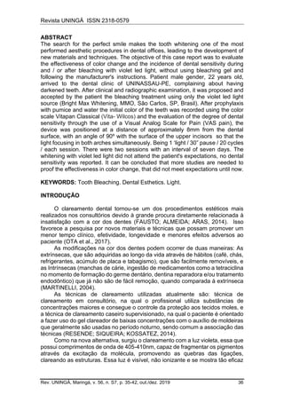 Revista UNINGÁ ISSN 2318-0579
Rev. UNINGÁ, Maringá, v. 56, n. S7, p. 35-42, out./dez. 2019 36
ABSTRACT
The search for the perfect smile makes the tooth whitening one of the most
performed aesthetic procedures in dental offices, leading to the development of
new materials and techniques. The objective of this case report was to evaluate
the effectiveness of color change and the incidence of dental sensitivity during
and / or after bleaching with violet led light, without using bleaching gel and
following the manufacturer's instructions. Patient male gender, 22 years old,
arrived to the dental clinic of UNINASSAU-PE, complaining about having
darkened teeth. After clinical and radiographic examination, it was proposed and
accepted by the patient the bleaching treatment using only the violet led light
source (Bright Max Whitening, MMO, São Carlos, SP, Brasil). After prophylaxis
with pumice and water the initial color of the teeth was recorded using the color
scale Vitapan Classical (Vita- Wilcos) and the evaluation of the degree of dental
sensitivity through the use of a Visual Analog Scale for Pain (VAS pain), the
device was positioned at a distance of approximately 8mm from the dental
surface, with an angle of 90º with the surface of the upper incisors so that the
light focusing in both arches simultaneously. Being 1 ‘light / 30” pause / 20 cycles
/ each session. There were two sessions with an interval of seven days. The
whitening with violet led light did not attend the patient's expectations, no dental
sensitivity was reported. It can be concluded that more studies are needed to
proof the effectiveness in color change, that did not meet expectations until now.
KEYWORDS: Tooth Bleaching. Dental Esthetics. Light.
INTRODUÇÃO
O clareamento dental tornou-se um dos procedimentos estéticos mais
realizados nos consultórios devido à grande procura diretamente relacionada à
insatisfação com a cor dos dentes (FAUSTO; ALMEIDA; ARAS, 2014). Isso
favorece a pesquisa por novos materiais e técnicas que possam promover um
menor tempo clínico, efetividade, longevidade e menores efeitos adversos ao
paciente (OTA et al., 2017).
As modificações na cor dos dentes podem ocorrer de duas maneiras: As
extrínsecas, que são adquiridas ao longo da vida através de hábitos (café, chás,
refrigerantes, acúmulo de placa e tabagismo), que são facilmente removíveis, e
as Intrínsecas (manchas de cárie, ingestão de medicamentos como a tetraciclina
no momento de formação do germe dentário, dentina reparadora e/ou tratamento
endodôntico) que já não são de fácil remoção, quando comparada à extrínseca
(MARTINELLI, 2004).
As técnicas de clareamento utilizadas atualmente são: técnica de
clareamento em consultório, na qual o profissional utiliza substâncias de
concentrações maiores e consegue o controle da proteção aos tecidos moles, e
a técnica de clareamento caseiro supervisionado, na qual o paciente é orientado
a fazer uso do gel clareador de baixas concentrações com o auxílio de moldeiras
que geralmente são usadas no período noturno, sendo comum a associação das
técnicas (RESENDE; SIQUEIRA; KOSSATEZ, 2014).
Como na nova alternativa, surgiu o clareamento com a luz violeta, essa que
possui comprimentos de onda de 405-410nm, capaz de fragmentar os pigmentos
através da excitação da molécula, promovendo as quebras das ligações,
clareando as estruturas. Essa luz é visível, não ionizante e se mostra tão eficaz
 