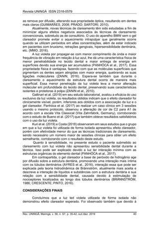 Revista UNINGÁ ISSN 2318-0579
Rev. UNINGÁ, Maringá, v. 56, n. S7, p. 35-42, out./dez. 2019 40
as remove por difusão, alterando sua propriedade óptica, resultando em dentes
mais claros (GUIMARÃES, 2008; PRADO; SARTORI, 2010).
Atualmente, novas técnicas de clareamento têm sido estudadas a fim de
minimizar alguns efeitos negativos associados às técnicas de clareamento
convencionais, sobretudo as de consultório. O uso do aparelho BMW sem o gel
clareador promete evitar o aquecimento intrapulpar que geralmente ocorre
quando se utilizam peróxidos em altas concentrações, além de estar indicado
em pacientes com bruxismo, retrações gengivais, hipersensibilidade dentinária,
etc. (MMO, 2016).
A luz violeta por propagar-se com menor comprimento de onda e maior
frequência de vibração em relação à luz azul, lhe dá uma característica física de
menor penetrabilidade no tecido dental e maior entrega de energia em
superfícies devido sua energia ser acumulativa (PANHÓCA et al., 2017). Essa
propriedade física é vantajosa, fazendo com que as moléculas superficiais que
pigmentam os dentes sejam atingidas com maior energia, quebrando as suas
ligações moleculares (ZANIN, 2016). Espera-se também que durante o
clareamento o aquecimento da estrutura dental ocorra de maneira mais
superficial. Essa menor penetração da luz violeta leva a menor alteração
molecular em profundidade do tecido dental, preservando suas características
isolantes e protetoras à polpa (ZANIN et al., 2010).
Gallinari et al. (2019) em seu estudo laboratorial, avaliou a eficácia do uso
exclusivo da luz violeta, os resultados obtidos indicam que o efeito clareador foi
clinicamente visível, porém, inferiores aos obtidos com a associação da luz e o
gel clareador. Panhóca et al. (2017) ao realizar um caso clínico em 3 sessões
usando o mesmo protocolo, observou a alteração de cor de C2 para A1 de
acordo com a escala Vita Classical (Vita Zahnfabrik, Germany), corroborando
com o estudo de Bueno et al. (2017) que também obteve resultados satisfatórios
com o uso da luz violeta.
Kuri et al. (2019) e Costa (2018) observaram em seus estudos que o grupo
em que a luz violeta foi utilizada de forma isolada apresentou efeito clareador,
porém com efetividade menor do que as técnicas tradicionais de clareamento,
sendo necessário um número maior de sessões clínicas para obter um efeito
semelhante, corroborando com o resultado deste estudo.
Quanto à sensibilidade, no presente estudo o paciente submetido ao
clareamento com luz violeta não apresentou sensibilidade dental durante a
técnica. Isso pode ser explicado devido a luz ter interação mínima com as
estruturas orgânicas do elemento dental (PANHÓCA et al., 2017).
Em contrapartida, o gel clareador a base de peróxido de hidrogênio age
por difusão sobre a estrutura dentária, promovendo uma interação mais íntima
com os túbulos dentinários (AYRES et al., 2016), interação essa que pode ser
explicada pela teoria hidrodinâmica de Brännström, atualmente mais aceita e
descreve a interação de líquidos e substâncias com a estrutura dentária e sua
relação com a sensibilidade dental, causada devido à estimulação de
nociceptores localizados ao longo dos túbulos dentinários (BRÄNNSTRÖM,
1986; CRESCENTE; PINTO, 2016).
CONSIDERAÇÕES FINAIS
Concluímos que a luz led violeta utilizada de forma isolada não
demonstrou efeito clareador esperado. Foi observado também que devido à
 