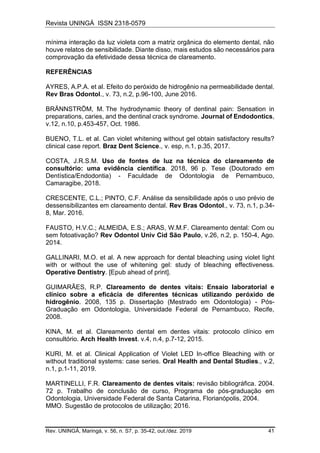 Revista UNINGÁ ISSN 2318-0579
Rev. UNINGÁ, Maringá, v. 56, n. S7, p. 35-42, out./dez. 2019 41
mínima interação da luz violeta com a matriz orgânica do elemento dental, não
houve relatos de sensibilidade. Diante disso, mais estudos são necessários para
comprovação da efetividade dessa técnica de clareamento.
REFERÊNCIAS
AYRES, A.P.A. et al. Efeito do peróxido de hidrogênio na permeabilidade dental.
Rev Bras Odontol., v. 73, n.2, p.96-100, June 2016.
BRÄNNSTRÖM, M. The hydrodynamic theory of dentinal pain: Sensation in
preparations, caries, and the dentinal crack syndrome. Journal of Endodontics,
v.12, n.10, p.453-457, Oct. 1986.
BUENO, T.L. et al. Can violet whitening without gel obtain satisfactory results?
clinical case report. Braz Dent Science., v. esp, n.1, p.35, 2017.
COSTA, J.R.S.M. Uso de fontes de luz na técnica do clareamento de
consultório: uma evidência científica. 2018, 96 p. Tese (Doutorado em
Dentística/Endodontia) - Faculdade de Odontologia de Pernambuco,
Camaragibe, 2018.
CRESCENTE, C.L.; PINTO, C.F. Análise da sensibilidade após o uso prévio de
dessensibilizantes em clareamento dental. Rev Bras Odontol., v. 73, n.1, p.34-
8, Mar. 2016.
FAUSTO, H.V.C.; ALMEIDA, E.S.; ARAS, W.M.F. Clareamento dental: Com ou
sem fotoativação? Rev Odontol Univ Cid São Paulo, v.26, n.2, p. 150-4, Ago.
2014.
GALLINARI, M.O. et al. A new approach for dental bleaching using violet light
with or without the use of whitening gel: study of bleaching effectiveness.
Operative Dentistry. [Epub ahead of print].
GUIMARÃES, R.P. Clareamento de dentes vitais: Ensaio laboratorial e
clínico sobre a eficácia de diferentes técnicas utilizando peróxido de
hidrogênio. 2008, 135 p. Dissertação (Mestrado em Odontologia) - Pós-
Graduação em Odontologia, Universidade Federal de Pernambuco, Recife,
2008.
KINA, M. et al. Clareamento dental em dentes vitais: protocolo clínico em
consultório. Arch Health Invest. v.4, n.4, p.7-12, 2015.
KURI, M. et al. Clinical Application of Violet LED In-office Bleaching with or
without traditional systems: case series. Oral Health and Dental Studies., v.2,
n.1, p.1-11, 2019.
MARTINELLI, F.R. Clareamento de dentes vitais: revisão bibliográfica. 2004.
72 p. Trabalho de conclusão de curso, Programa de pós-graduação em
Odontologia, Universidade Federal de Santa Catarina, Florianópolis, 2004.
MMO. Sugestão de protocolos de utilização; 2016.
 