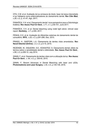 Revista UNINGÁ ISSN 2318-0579
Rev. UNINGÁ, Maringá, v. 56, n. S7, p. 35-42, out./dez. 2019 42
OTA, C.M. et al. Avaliação da luz emissora de diodo, laser de baixa intensidade
e luz halógena como potencializadores do clareamento dental. Rev Ciên Med,
v.26, n.2, p. 41-47, Ago. 2017.
PANHÓCA, V.H. et al. Clareamento dental: nova perspectiva para a Odontologia
Estética. Rev Assoc Paul Cir Dent., v.71, n.1, p.95-101, June 2017.
PANHÓCA, V.H. et al. Dental bleaching using violet light alone: clinical case
report. Dentistry., v.7, p.459, 2017.
PENHA, E.S. et al. Avaliação de diferentes sistemas de clareamento dental de
consultório. RFO., v.20, n.3, p.281-286, Dez. 2015.
PRADO, H.; SARTORI, L.A. Clareamento de dentes vitais amarelados. Rev
Naval Odontol (Online), v.3, n.3, p.5-10, 2010.
REZENDE, M.; SIQUEIRA, S.E.; KOSSATEZ, S. Clareamento dental- efeito da
técnica sobre a sensibilidade dental e efetividade. Rev Assoc Paul Cir Dent.,
v.68, n.3, p.208-12, July 2014.
ZANIN, F. et al. Clareamento de dentes vitais com a utilização da luz. Rev Assoc
Paul Cir Dent., v. 64, n.5, p. 338-45, 2010.
ZANIN, F. Recent Advances in Dental Bleaching with laser and LEDs.
Photomedicine and Laser Surgery, v.34, n.4, p.135-136, 2016.
 