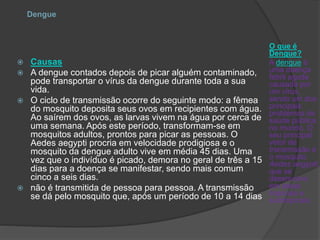 Dengue
O que é
Dengue?
A dengue é
uma doença
febril aguda
causada por
um vírus,
sendo um dos
principais
problemas de
saúde pública
no mundo. O
seu principal
vetor de
transmissão é
o mosquito
Aedes aegypti,
que se
desenvolve
em áreas
tropicais e
subtropicais.
 Causas
 A dengue contados depois de picar alguém contaminado,
pode transportar o vírus da dengue durante toda a sua
vida.
 O ciclo de transmissão ocorre do seguinte modo: a fêmea
do mosquito deposita seus ovos em recipientes com água.
Ao saírem dos ovos, as larvas vivem na água por cerca de
uma semana. Após este período, transformam-se em
mosquitos adultos, prontos para picar as pessoas. O
Aedes aegypti procria em velocidade prodigiosa e o
mosquito da dengue adulto vive em média 45 dias. Uma
vez que o indivíduo é picado, demora no geral de três a 15
dias para a doença se manifestar, sendo mais comum
cinco a seis dias.
 não é transmitida de pessoa para pessoa. A transmissão
se dá pelo mosquito que, após um período de 10 a 14 dias
 