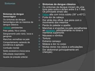 Sintomas
Sintomas da dengue
hemorrágica
Os sintomas da dengue
hemorrágica são os mesmos da
dengue clássica.
Vômitos persistentes
Pele pálida, fria e úmida
Sangramento pelo nariz, boca e
gengivas
Manchas vermelhas na pele
Comportamento variando de
sonolência à agitação
Confusão mental
Sede excessiva e boca seca
Dificuldade respiratória
Queda da pressão arterial.
 Sintomas da dengue clássica
 Os sintomas da dengue iniciam de uma
hora para outra e duram entre 5 a 7 dias.
Os principais sinais são:
 Febre alta com início súbito (39° a 40°C)
 Forte dor de cabeça
 Dor atrás dos olhos, que piora com o
movimento dos mesmos
 Perda do paladar e apetite
 Manchas e erupções na pele semelhantes
ao sarampo, principalmente no tórax e
membros superiores
 Náuseas e vômitos
 Tontura
 Extremo cansaço
 Moleza e dor no corpo
 Muitas dores nos ossos e articulações
 Dor abdominal (principalmente em
crianças).
 