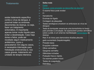 Tratamento
existe tratamento específico
contra o vírus da dengue, é
possível tratar os sintomas
decorrentes da doença, ou seja,
fazer um tratamento
sintomático. É importante
apenas tomar muito líquido para
evitar a desidratação. Caso haja
dores e febre, pode ser
receitado algum medicamento
antitérmico, como o
paracetamol. Em alguns casos,
é necessária internação para
hidratação endovenosa e, nos
casos graves, tratamento em
unidade de terapia intensiva.
 Saiba mais
 Como
 Dengue: como proceder ao desconfiar da doença?
 O exame físico pode revelar:
 Fí
 Hematócrito
 Enzimas do fígado
 Contagem de plaquetas
 Testes serológicos (mostram os anticorpos ao vírus da
dengue)
 Teste do torniquete: amarra-se uma borrachinha no braço
para prender a circulação. Se aparecerem pontos vermelhos
sobre a prele, é um sinal da manifestação hemorrágica da
doença
 Raio X do tórax para demonstrar efusões pleurais.
 gado aumentado (hepatomegalia)
 Pressão baixa
 Erupções cutâneas
 Olhos vermelhos
 Garganta vermelha
 Glândulas inchadas
 Pulsação fraca e rápida.
 Os exames podem incluir:
 Testes de coagulação
 Eletrólitos
 