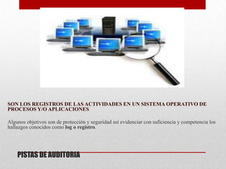 SON LOS REGISTROS DE LAS ACTIVIDADES EN UN SISTEMA OPERATIVO DE
PROCESOS Y/O APLICACIONES

Algunos objetivos son de protección y seguridad así evidenciar con suficiencia y competencia los
hallazgos conocidos como log o registro.




    PISTAS DE AUDITORIA
 