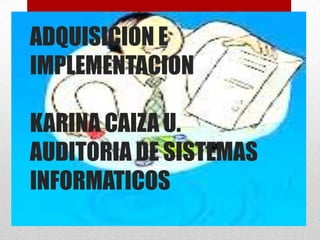 ADQUISICION E
IMPLEMENTACION

KARINA CAIZA U.
AUDITORIA DE SISTEMAS
INFORMATICOS
 