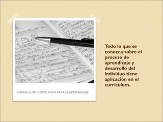 Todo lo que se conozca sobre el proceso de aprendizaje y desarrollo del individuo tiene aplicación en el currículum. CURRÍCULUM COMO PLAN PARA EL APRENDIZAJE 
