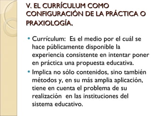 V. EL CURRÍCULUM COMO CONFIGURACIÓN DE LA PRÁCTICA O PRAXIOLOGÍA . Currículum:  Es el medio por el cuál se hace públicamente disponible la experiencia consistente en intentar poner en práctica una propuesta educativa. Implica no sólo contenidos, sino también métodos y, en su más amplia aplicación, tiene en cuenta el problema de su realización  en las instituciones del sistema educativo. 