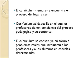 El currículum siempre se encuentra en proceso de llegar a ser. Currículum validado: Es en el que los profesores tienen conciencia del proceso pedagógico y su contexto. El currículum se constituye en torno a problemas reales que involucran a los profesores y a los alumnos en escuelas determinadas. 