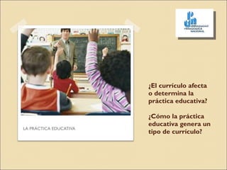 ¿El currículo afecta o determina la práctica educativa? ¿Cómo la práctica educativa genera un tipo de currículo? LA PRÁCTICA EDUCATIVA 