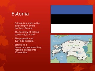 Estonia
•   Estonia is a state in the
    Baltic region of the
    Northern Europe.
•   The territory of Estonia
    covers 45,227 km2 .
•   The population of
    1,340,194 people.
•   Estonia is a
    democratic parlamentary
    republic divided into
    15 counties.
 