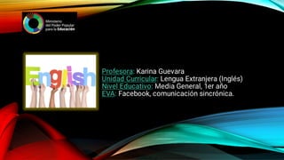 Profesora: Karina Guevara
Unidad Curricular: Lengua Extranjera (Inglés)
Nivel Educativo: Media General, 1er año
EVA: Facebook, comunicación sincrónica.
 