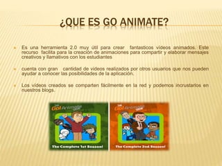 ¿QUE ES GO ANIMATE?
 Es una herramienta 2.0 muy útil para crear fantasticos vídeos animados. Este
recurso facilita para la creación de animaciones para compartir y elaborar mensajes
creativos y llamativos con los estudiantes
 cuenta con gran cantidad de videos realizados por otros usuarios que nos pueden
ayudar a conocer las posibilidades de la aplicación.
 Los vídeos creados se comparten fácilmente en la red y podemos incrustarlos en
nuestros blogs.
 
