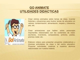 GO ANIMATE
UTILIDADES DIDÁCTICAS
 Crear cómics animados sobre temas de clase, inventar
historias y situaciones para ilustrar temas de education en
valores: contaminación, alimentación, respeto y tolerancia,
paz, etc.
 Crear animaciones que hablen sobre personajes
importantes relacionados con los contenidos de clase:
escritores, inventores, compositores, pintores, poetas,
premios nobel, etc.
 Elaborar vídeos para presentar proyectos colaborativos y
diversas actividades de clase o del centro educativo.
Proponer actividades creativas a nuestros alumnos
relacionadas con nuestra materia.
 