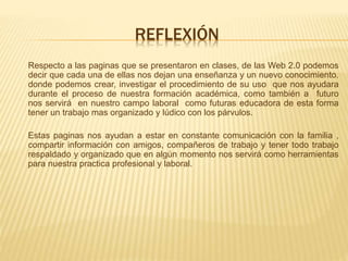 REFLEXIÓN
Respecto a las paginas que se presentaron en clases, de las Web 2.0 podemos
decir que cada una de ellas nos dejan una enseñanza y un nuevo conocimiento.
donde podemos crear, investigar el procedimiento de su uso que nos ayudara
durante el proceso de nuestra formación académica, como también a futuro
nos servirá en nuestro campo laboral como futuras educadora de esta forma
tener un trabajo mas organizado y lúdico con los párvulos.
Estas paginas nos ayudan a estar en constante comunicación con la familia ,
compartir información con amigos, compañeros de trabajo y tener todo trabajo
respaldado y organizado que en algún momento nos servirá como herramientas
para nuestra practica profesional y laboral.
 