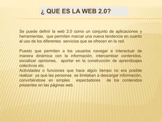 ¿ QUE ES LA WEB 2.0?
Se puede definir la web 2.0 como un conjunto de aplicaciones y
herramientas, que permiten marcar una nueva tendencia en cuanto
al uso de los diferentes servicios que se ofrecen en la red.
Puesto que permiten a los usuarios navegar e interactuar de
manera dinámica con la información, intercambiar contenidos,
socializar opiniones, aportar en la construcción de aprendizajes
colectivos etc.
Actividades o funciones que hace algún tiempo no era posible
realizar ya que las personas se limitaban a descargar información,
convirtiéndose en simples espectadores de los contenidos
presentes en las páginas web.
 