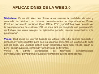 Slideshare: Es un sitio Web que ofrece a los usuarios la posibilidad de subir y
compartir en publico o en privado, presentaciones de diapositivas en Power
Point, en documento de Word, Open Office, PDF, y portafolios. Nos permite ver
la presentaciones de cualquier PC, es mas fácil de compartir una presentación
de trabajo con otros colegas, la aplicación permite hacerle comentarios a la
presentación.
Vimeo: Red social de Internet basada en videos, Este sitio permite compartir y
almacenar videos digitales para que los usuarios comenten en la página de cada
uno de ellos. Los usuarios deben estar registrados para subir videos, crear su
perfil, cargar avatares, comentar y armar listas de favoritos.
Vimeo no admite comerciales de televisión, demostraciones
de videojuegos, pornografía o cualquier contenido que no corresponda.
APLICACIONES DE LA WEB 2.0
 