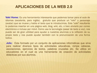Voki Home: Es una herramienta interesante que podemos tomar para el aula de
idiomas (excelente, para inglés). gratuito que produce un "voki" o personaje
(avatar) que se mueve y habla el texto que le introducimos. Este "voki" resultante
lo podemos insertar en una página web, blog, wiki, etc. o bien enviarlo por correo
electrónico e incluso por móvil. Como usa la tecnología (pasar de texto a voz), nos
puede ser de gran utilidad para ayudar a nuestros alumnos a la reflexión de su
propio texto y nos puede ayudar también con la pronunciación de una forma
lúdica.
Jclic: Esta formado por un conjunto de aplicaciones informáticas que sirve
para realizar diversos tipos de actividades educativas, rompe cabezas,
asociaciones, ejercicios de textos, palabras cruzadas etc. Se utiliza en
educadores en el cual es una herramienta de creación de actividades
didácticas por sus alumnos.
APLICACIONES DE LA WEB 2.0
 