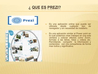 ¿ QUE ES PREZI?
 Es una aplicación online que puede ser
utilizada desde cualquier tipo de
navegador y sin necesidad de instalarlo.
 Es una aplicación similar al Power point en
la cual podemos crear trabajos en una sola
ventana y colocar efectos como Zoom,
formato a las letras, fotos y videos etc.
Permitiendo compartir la información y
contenidos con mis compañeras de forma
mas lúdica y significativa.
 