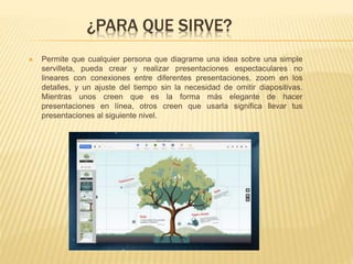 ¿PARA QUE SIRVE?
 Permite que cualquier persona que diagrame una idea sobre una simple
servilleta, pueda crear y realizar presentaciones espectaculares no
lineares con conexiones entre diferentes presentaciones, zoom en los
detalles, y un ajuste del tiempo sin la necesidad de omitir diapositivas.
Mientras unos creen que es la forma más elegante de hacer
presentaciones en línea, otros creen que usarla significa llevar tus
presentaciones al siguiente nivel.
 