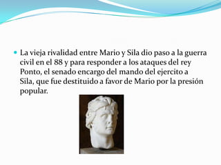  La vieja rivalidad entre Mario y Sila dio paso a la guerra
  civil en el 88 y para responder a los ataques del rey
  Ponto, el senado encargo del mando del ejercito a
  Sila, que fue destituido a favor de Mario por la presión
  popular.
 