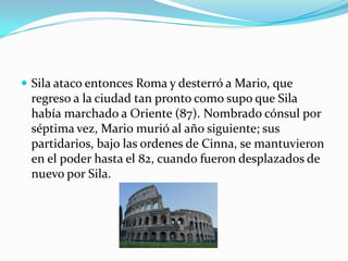  Sila ataco entonces Roma y desterró a Mario, que
 regreso a la ciudad tan pronto como supo que Sila
 había marchado a Oriente (87). Nombrado cónsul por
 séptima vez, Mario murió al año siguiente; sus
 partidarios, bajo las ordenes de Cinna, se mantuvieron
 en el poder hasta el 82, cuando fueron desplazados de
 nuevo por Sila.
 