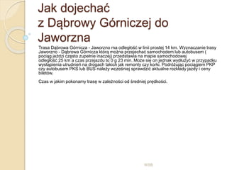 Jak dojechać
z Dąbrowy Górniczej do
Jaworzna
Trasa Dąbrowa Górnicza - Jaworzno ma odległość w linii prostej 14 km. Wyznaczanie trasy
Jaworzno - Dąbrowa Górnicza którą można przejechać samochodem lub autobusem (
pociąg jeździ często zupełnie inaczej) przedstawia na mapie samochodowej
odległość 25 km a czas przejazdu to 0 g 23 min. Może się on jednak wydłużyć w przypadku
wystąpienia utrudnień na drogach takich jak remonty czy korki. Podróżując pociągiem PKP
czy autobusem PKS lub BUS należy wcześniej sprawdzić aktualne rozkłady jazdy i ceny
biletów.
Czas w jakim pokonamy trasę w zależności od średniej prędkości.
WSB
 
