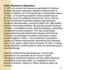 WSB
Pałac Schoena w Sosnowcu
W 1875 roku przybyli do Sosnowca spadkobiercy Christiana
Gottlieba Schoena, właściciela zakładów włókienniczych w
Werdau w Saksonii. W 1879 wybudowali oni przędzalnię wigonu
w Sielcu, a 7 lat później przędzalnie wełny czesankowej na
Środulce. Przy tych zakładach bracia Ernst, Frantz, Roman i
Brunon Schoenowie rozpoczęli budowę swojej pierwszej
rezydencji. Budowę pałacu ukończono około roku 1885 według
projektu nieznanego architekta. Rezydencja posiada barokowy
charakter, co podkreśla osiowe założenie ogrodowe, stanowiące
przedłużenie osi głównej pałacu. Park typu angielskiego,
podporządkowany jest krajobrazowo biegowi rzeki Czarnej
Przemszy. Na zamknięciu osi pałacu usytuowano w parku
pawilon kręgielni w 1900 r., nieco wcześniej w sąsiedztwie
ogrodu przy fabryce wybudowano neoromantyczne fragmenty
parku: mury i groty, a także domki dla służby. W 1901 r. powstał
domek ogrodnika, a także szklarnie, które nie zachowały się do
dnia dzisiejszego.
Pałac był wielokrotnie przebudowywany, a dawne jego
wyposażenie nie zachowało się do naszych czasów.
Interesująco prezentuje się główny hol oraz klatka schodowa
prowadząca na pierwsze piętro, ze znajdującymi się tam
pięknymi witrażami. Obecnie w Pałacu Schoena mieści się
muzeum.
 