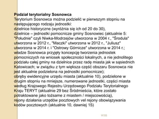 WSB
Podział terytorialny Sosnowca
Terytorium Sosnowca można podzielić w pierwszym stopniu na
następującego rodzaju jednostki:
dzielnice historyczne (wyróżnia się ich od 20 do 30),
dzielnice – jednostki pomocnicze gminy Sosnowiec (aktualnie 5:
"Południe" czyli Niwka-Modrzejów utworzona w 2004 r., "Środula"
utworzona w 2012 r., "Maczki" utworzona w 2012 r., "Juliusz"
utworzona w 2014 r. i "Ostrowy Górnicze" utworzona w 2014 r.;
władze Sosnowca przyjęły koncepcję tworzenia jednostek
pomocniczych na wniosek społeczności lokalnych, a nie jednolitego
podziału całej gminy na dzielnice przez radę miasta jak w sąsiednich
Katowicach; w związku z tym większa część obszaru Sosnowca nie
jest aktualnie podzielona na jednostki pomocnicze);
obręby ewidencyjne urzędu miasta (aktualnie 10), podzielone w
drugim stopniu na mniejsze, numerowane jednostki, części miasta
według Krajowego Rejestru Urzędowego Podziału Terytorialnego
Kraju TERYT (aktualnie 29 bez Śródmieścia, które zostało
potraktowane jako tożsame z miastem / miejscowością),
rejony działania urzędów pocztowych vel rejony obowiązywania
kodów pocztowych (aktualnie 10, dawniej 15)
 