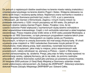 WSB
Do jednych z najstarszych śladów osadnictwa na terenie miasta należą znaleziska z
cmentarzyska łużyckiego na terenie dzielnic Pogoń i Sielec. Wstępnie datowane na
okres epoki brązu i wczesną epokę żelaza. Najstarsza znana wzmianka o osadzie z
terenu obecnego Sosnowca pochodzi być może z 1123, a już z pewnością
o Milowicach, jak również o Klimontowie, Zagórzu i innych można mówić na
podstawie dokumentu z 1228 i innych począwszy od XIII wieku. Do jednych ze
starszych dzielnic należą również Pogoń, Sielec, Porąbka i inne. Aż do
czasów rozbiorów Polski większość z wymienionych wyżej dzielnic wchodziła w
skład województwa krakowskiego. Część z nich wchodziła natomiast w skład księstwa
siewierskiego. Prawa miejskie przez krótki okres w XVIII wieku posiadał Modrzejów, a
następnie od 1902 Sosnowiec, co było pierwszym przypadkiem nadania takich praw
w Generał-gubernatorstwie Warszawskim za rządów caratu po Powstaniu
Styczniowym, w którym to zresztą Sosnowiec też miał swoją chlubną kartę. W chwili
uzyskania praw miejskich w 1902 nadsołectwo Sosnowiec liczyło jednak 61 tys.
mieszkańców, miała własną prasę, teatr zawodowy, rozwinięte lecznictwo ze
szpitalem, wśród wydarzeń, jakie miały tu miejsce, prócz wspomnianych walk
powstańczych, należy odnotować np. pierwszy w Polsce – razem z Warszawą –
pochód pierwszomajowy itp. działania. Presja, jaką więc te fakty musiały wywierać na
administrację carską, najlepiej tłumaczy, jak to się stało, że pomimo nastrojów
antycarskich, właśnie Sosnowiec zyskał jako pierwszy po powstaniu prawa miejskie.
26 listopada 2009 podczas LII Sesji Rady Miejskiej w Sosnowcu sztandar miasta
został udekorowany odznaczeniem „Za Zasługi dla ZKRPibWP”. Dekoracji sztandaru
dokonał Prezes Zarządu Miejskiego ZKRPiBWP por. Edward Całka.
 