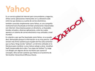 Yahoo
Es un servicio global de internet para consumidores y negocios,
ofrece varias aplicaciones interesantes en su directorio web
entre las que destaca su cuenta de correo electrónico.
también conocida simplemente como Yahoo, es una compañía
norteamericana focalizada en brindar prestaciones relacionadas
con Internet. Esta empresa posee un directorio, un buscador,
tiendas virtuales y diversas aplicaciones, entre las cuales
aparece un sistema de correo electrónico muy utilizado a nivel
mundial.
En relación a por qué fue bautizada como Yahoo, no se puede
decir demasiado porque la información no es muy precisa. La
versión más firme sostiene que el padre de Filo solía comentar
que su hijo y Yang era dos “yahoos”, un término utilizado en la
literatura para nombrar a una criatura salvaje y atroz. Jonathan
Swift (responsable de la obra “Los viajes de Gulliver”) y Jorge
Luis Borges son algunos de los escritores que usaron el
concepto. Otra versión sostiene que Yahoo es el acrónimo de
Yet Another Hierarchical Officious Oracle.
 
