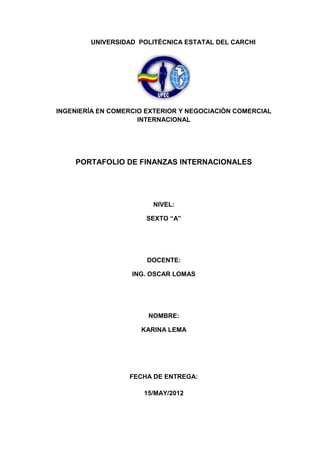 UNIVERSIDAD POLITÉCNICA ESTATAL DEL CARCHI




INGENIERÍA EN COMERCIO EXTERIOR Y NEGOCIACIÓN COMERCIAL
                     INTERNACIONAL




    PORTAFOLIO DE FINANZAS INTERNACIONALES




                        NIVEL:

                       SEXTO “A”




                       DOCENTE:

                   ING. OSCAR LOMAS




                       NOMBRE:

                     KARINA LEMA




                  FECHA DE ENTREGA:

                      15/MAY/2012
 
