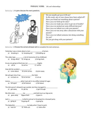 PHRASAL VERBS. Life and relationships
Activity 1.In pairs discuss the next questions.
Do you usually get up at 6:00 am?
In this week, any of your classes have been called off?
Have you found out something about a person?
Have you ever held up for class?
Have you ever made up a story to get out of trouble?
Have you ever picked out some difficult decision?
Have you ever talked over with your parents?
Have you ever run away after a discussion with your
parents?
Have you ever talked someone into doing something
for you?
Do you get along with your partners?
Activity 2. Choose the correct phrasal verb to complete the next sentences.
Yesterday I saw a movie about a man ______________ of prison.
a) breaking in b) breaking out c) breaking up
This video tape _________ a lot of memories of my childhood.
a) brings about b) brings up c) brings back
As you are going to Brazil you can ___________ Angela.
a) call at b) call on c) call for
How did the accident _____________?
a) come about b) come across c)come away
We will gain time if we _____________ this field.
a) cut back on b) cut across c) cut up
Jessica _____________when I put salt in my coffee instead of sugar.
a) fell apart b) fell behind c) fell about
The kids weren't allowed to go outside, but they managed to ______________
a) get away b) get by c) get through
My little sister _________ me __________and told mum our big secret.
a) gave away b)gave back c) gave in
Jack is _______________ to Berlin and we're throwing him a farewell party
a) going at b) going off c) going by
The babysitter ______________ my baby when I have to work.
a) look for b) looks out c) looks after
 